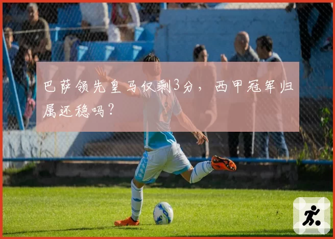 巴萨领先皇马仅剩3分，西甲冠军归属还稳吗？