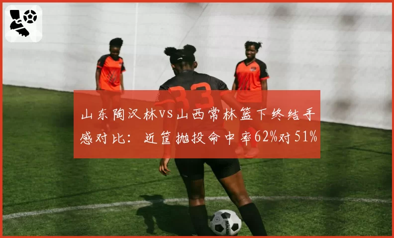 山东陶汉林vs山西常林篮下终结手感对比：近筐抛投命中率62%对51%