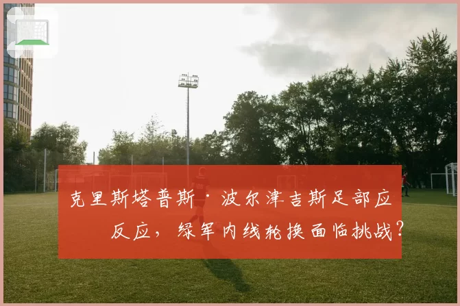克里斯塔普斯·波尔津吉斯足部应力反应,绿军内线轮换面临挑战?