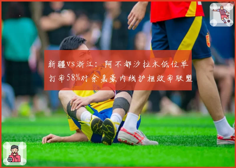 新疆vs浙江：阿不都沙拉木低位单打率58%对余嘉豪内线护框效率联盟第一，矛盾之争__br_