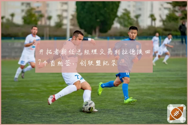 开拓者新任总经理交易利拉德换回7个首轮签，创联盟纪录