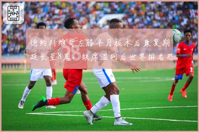 德约科维奇左膝半月板术后康复期延长至8周，缺席温网后世界排名恐跌出前五