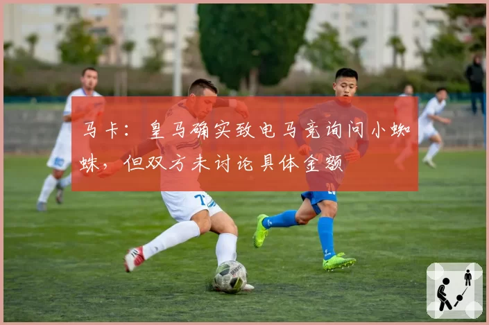 马卡:皇马确实致电马竞询问小蜘蛛,但双方未讨论具体金额