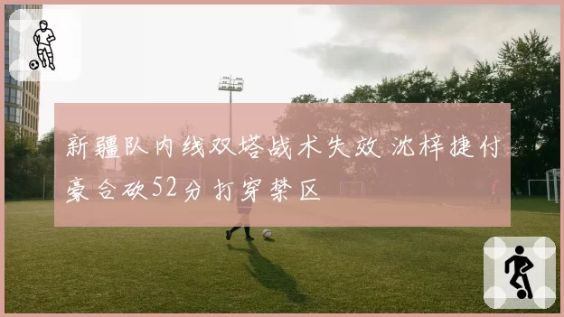 新疆队内线双塔战术失效 沈梓捷付豪合砍52分打穿禁区