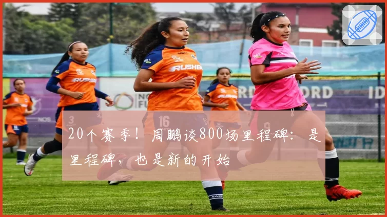 20个赛季！周鹏谈800场里程碑：是里程碑，也是新的开始