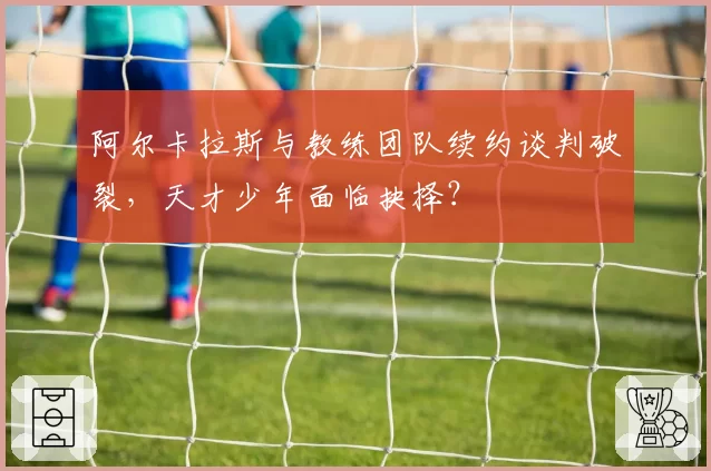 阿尔卡拉斯与教练团队续约谈判破裂,天才少年面临抉择?