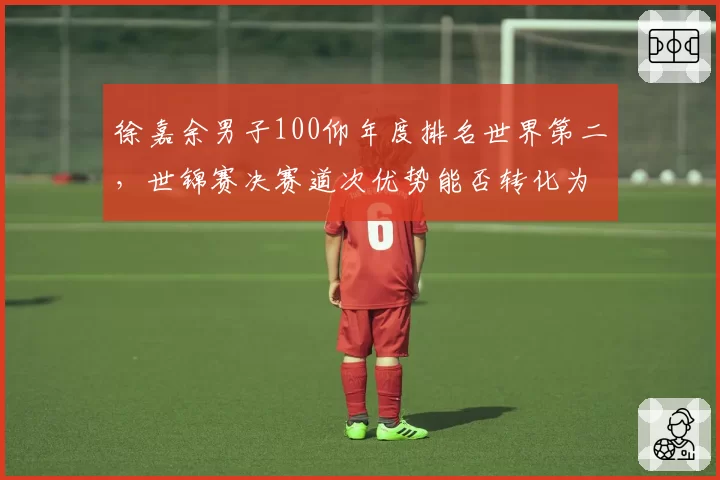 徐嘉余男子100仰年度排名世界第二,世锦赛决赛道次优势能否转化为奖牌成色__br_