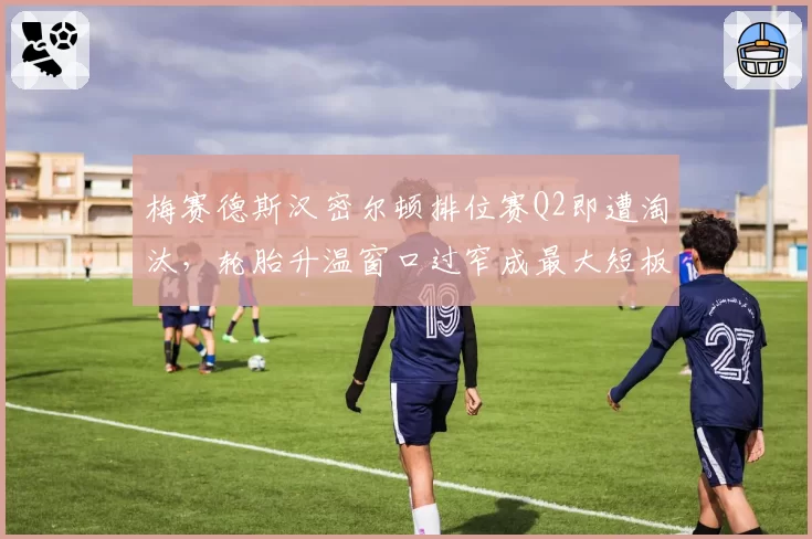 梅赛德斯汉密尔顿排位赛Q2即遭淘汰，轮胎升温窗口过窄成最大短板