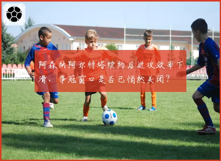 阿森纳阿尔特塔续约后进攻效率下滑，争冠窗口是否已悄然关闭？