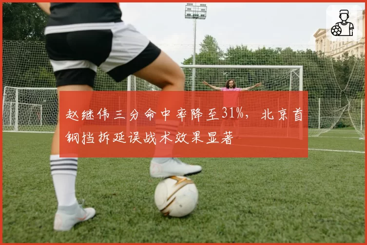 赵继伟三分命中率降至31%，北京首钢挡拆延误战术效果显著