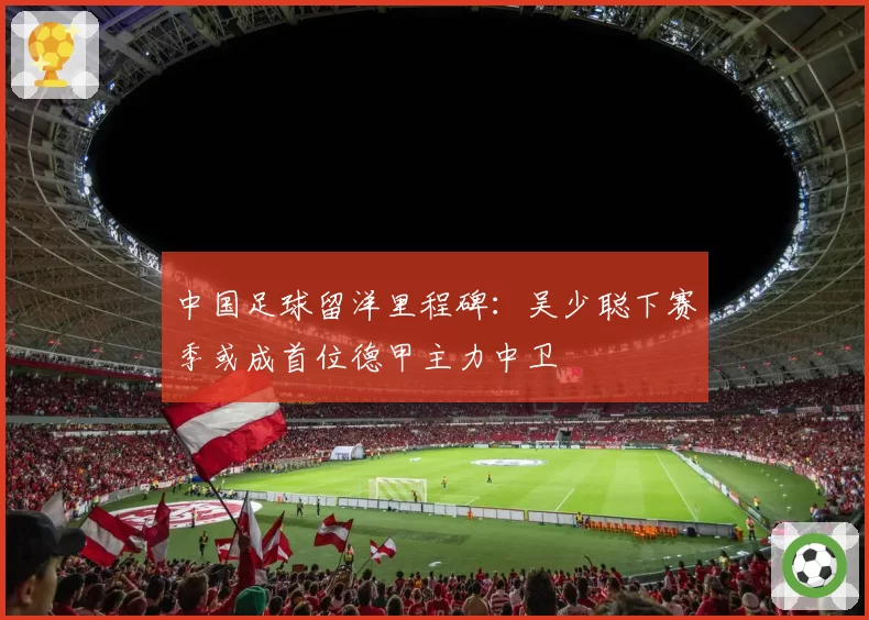 中国足球留洋里程碑:吴少聪下赛季或成首位德甲主力中卫