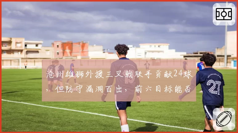 沧州雄狮外援三叉戟联手贡献24球，但防守漏洞百出，前六目标能否实现？