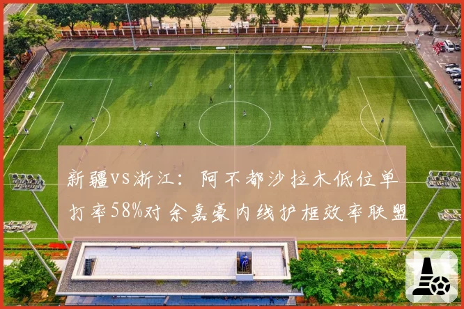 新疆vs浙江：阿不都沙拉木低位单打率58%对余嘉豪内线护框效率联盟第一，矛盾之争__br_